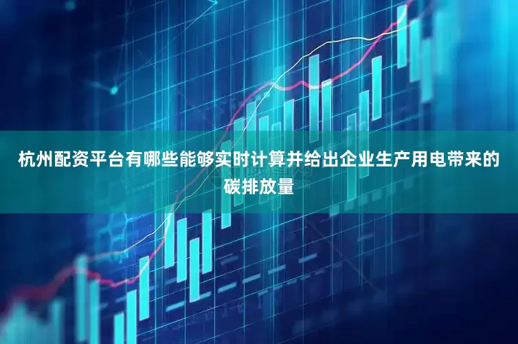 杭州配资平台有哪些能够实时计算并给出企业生产用电带来的碳排放量