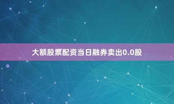 大额股票配资当日融券卖出0.0股
