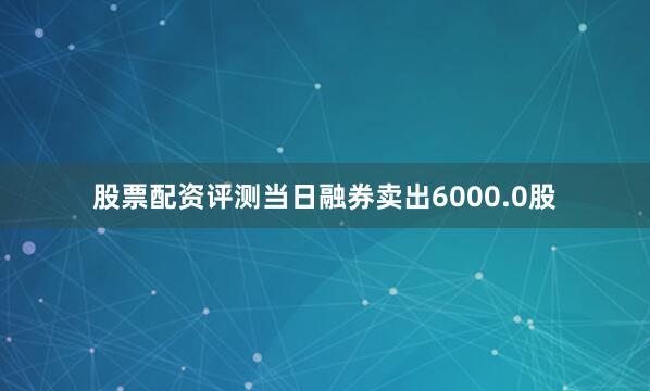 股票配资评测当日融券卖出6000.0股