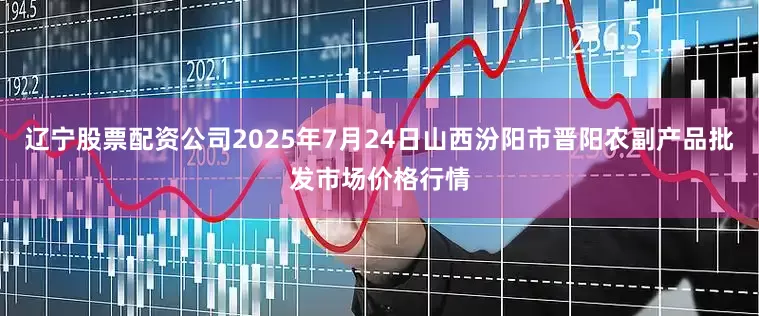 辽宁股票配资公司2025年7月24日山西汾阳市晋阳农副产品批发市场价格行情