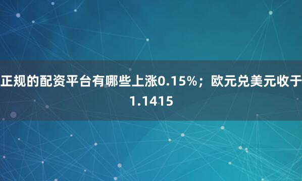 正规的配资平台有哪些上涨0.15%；欧元兑美元收于1.1415