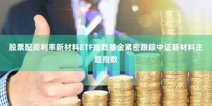 股票配资利率　　新材料ETF指数基金紧密跟踪中证新材料主题指数