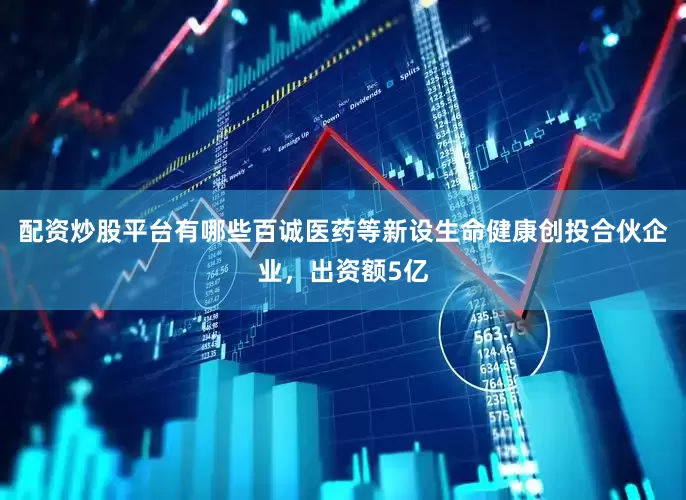 配资炒股平台有哪些百诚医药等新设生命健康创投合伙企业，出资额5亿