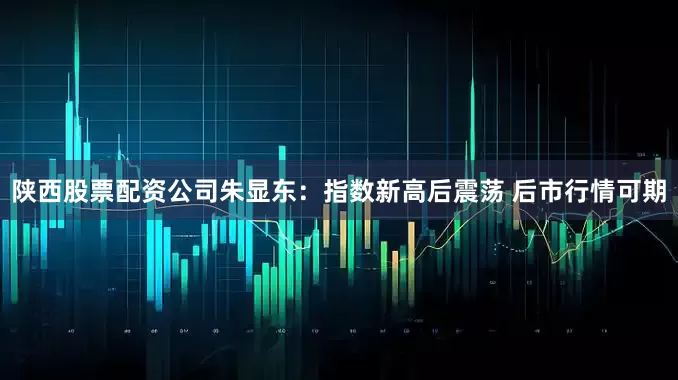 陕西股票配资公司朱显东：指数新高后震荡 后市行情可期