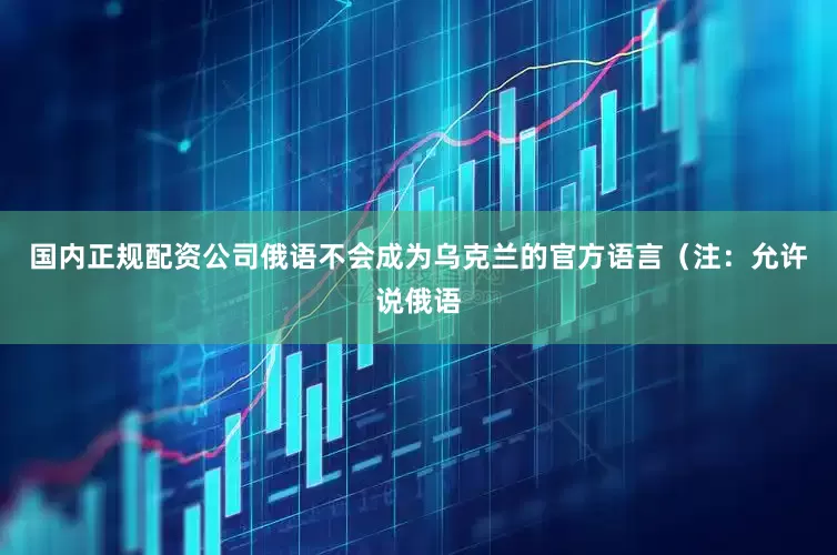 国内正规配资公司俄语不会成为乌克兰的官方语言（注：允许说俄语