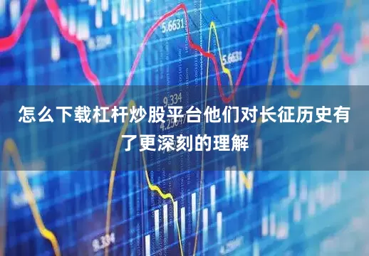 怎么下载杠杆炒股平台他们对长征历史有了更深刻的理解