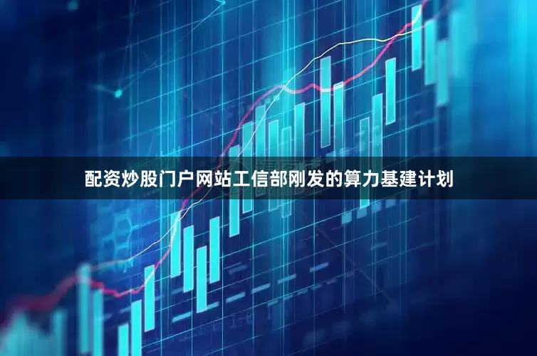 配资炒股门户网站工信部刚发的算力基建计划