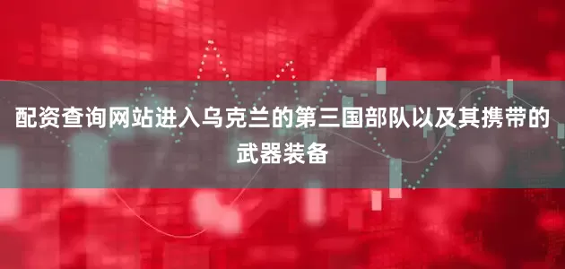 配资查询网站进入乌克兰的第三国部队以及其携带的武器装备