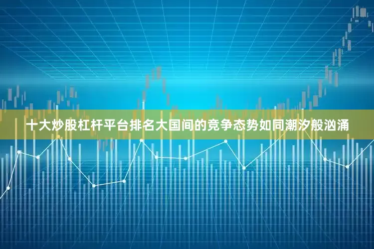 十大炒股杠杆平台排名大国间的竞争态势如同潮汐般汹涌