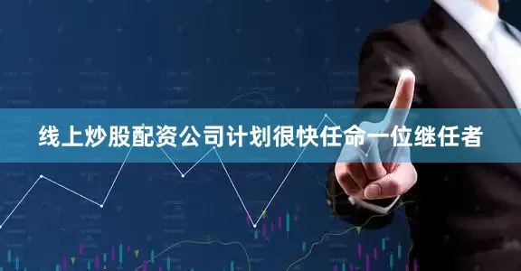 线上炒股配资公司计划很快任命一位继任者