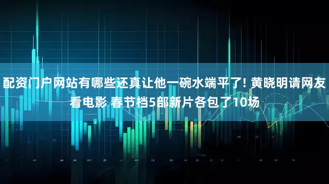 配资门户网站有哪些还真让他一碗水端平了! 黄晓明请网友看电影 春节档5部新片各包了10场